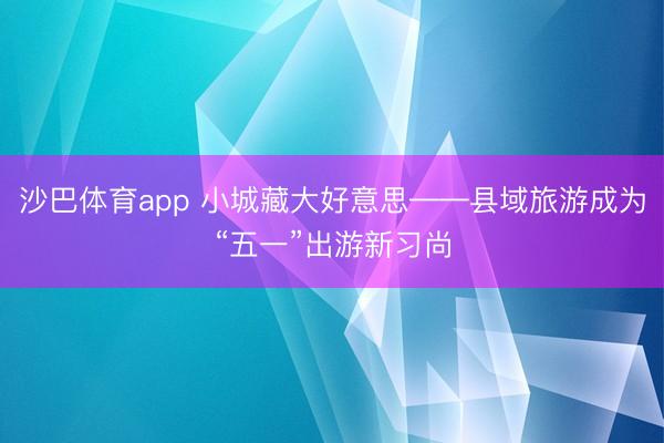 沙巴体育app 小城藏大好意思——县域旅游成为“五一”出游新习尚