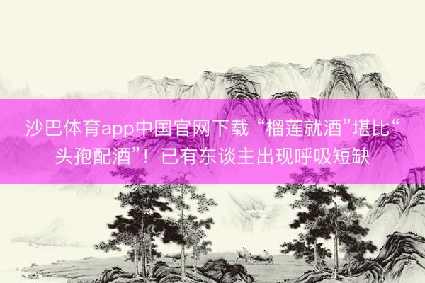 沙巴体育app中国官网下载 “榴莲就酒”堪比“头孢配酒”！已有东谈主出现呼吸短缺