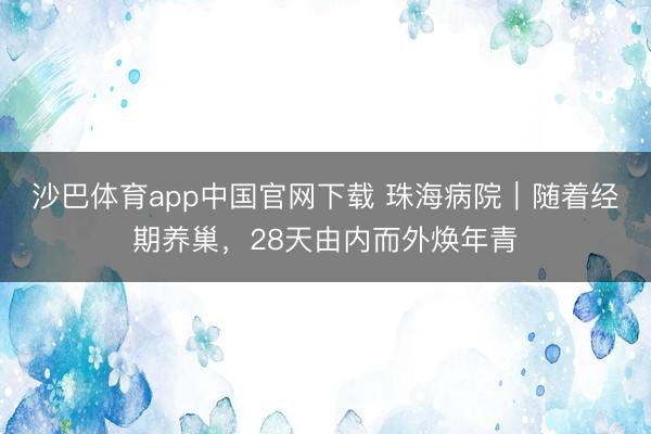 沙巴体育app中国官网下载 珠海病院｜随着经期养巢，28天由内而外焕年青