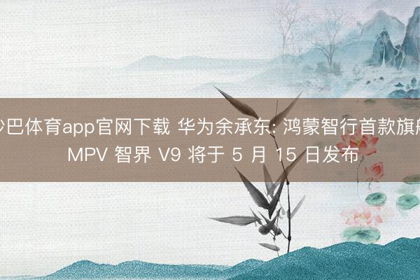 沙巴体育app官网下载 华为余承东: 鸿蒙智行首款旗舰 MPV 智界 V9 将于 5 月 15 日发布