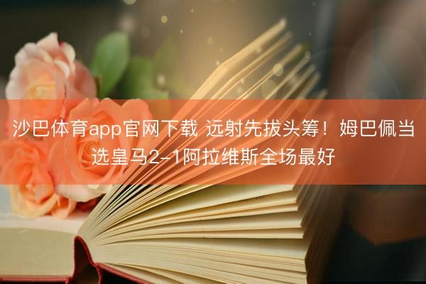 沙巴体育app官网下载 远射先拔头筹！姆巴佩当选皇马2-1阿拉维斯全场最好