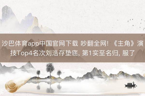 沙巴体育app中国官网下载 吵翻全网! 《主角》演技Top4名次刘浩存垫底， 第1实至名归， 服了