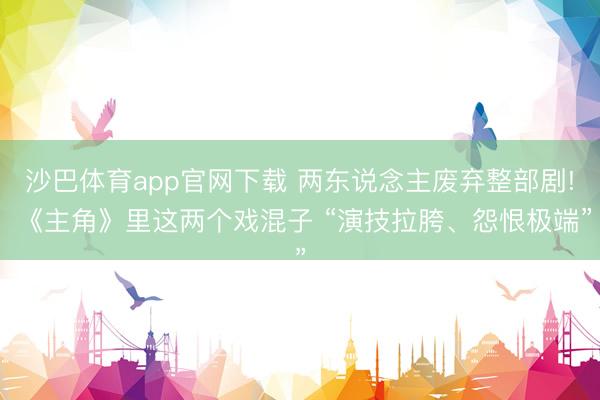 沙巴体育app官网下载 两东说念主废弃整部剧! 《主角》里这两个戏混子 “演技拉胯、怨恨极端”