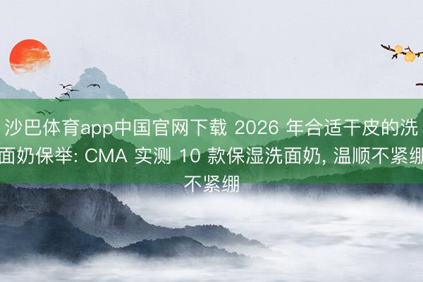 沙巴体育app中国官网下载 2026 年合适干皮的洗面奶保举: CMA 实测 10 款保湿洗面奶， 温顺不紧绷