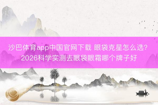 沙巴体育app中国官网下载 眼袋克星怎么选? 2026科学实测去眼袋眼霜哪个牌子好