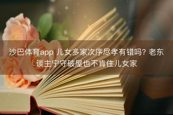 沙巴体育app 儿女多家次序尽孝有错吗? 老东谈主宁守破屋也不肯住儿女家