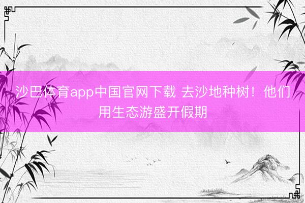 沙巴体育app中国官网下载 去沙地种树！他们用生态游盛开假期