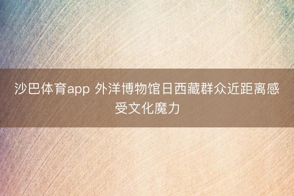 沙巴体育app 外洋博物馆日西藏群众近距离感受文化魔力