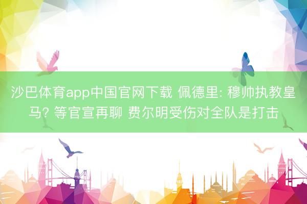 沙巴体育app中国官网下载 佩德里: 穆帅执教皇马? 等官宣再聊 费尔明受伤对全队是打击