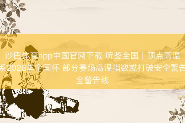 沙巴体育app中国官网下载 听鉴全国|顶点高温羁系2026年全国杯 部分赛场高温指数或打破安全警告线