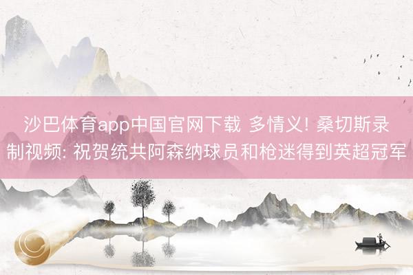 沙巴体育app中国官网下载 多情义! 桑切斯录制视频: 祝贺统共阿森纳球员和枪迷得到英超冠军