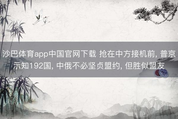 沙巴体育app中国官网下载 抢在中方接机前， 普京示知192国， 中俄不必坚贞盟约， 但胜似盟友