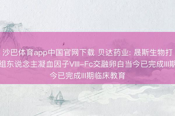 沙巴体育app中国官网下载 贝达药业: 晟斯生物打针用培重组东说念主凝血因子VIII-Fc交融卵白当今已完成III期临床教育