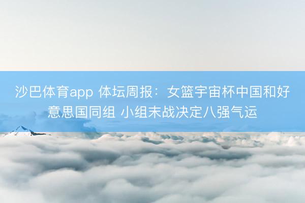 沙巴体育app 体坛周报：女篮宇宙杯中国和好意思国同组 小组末战决定八强气运