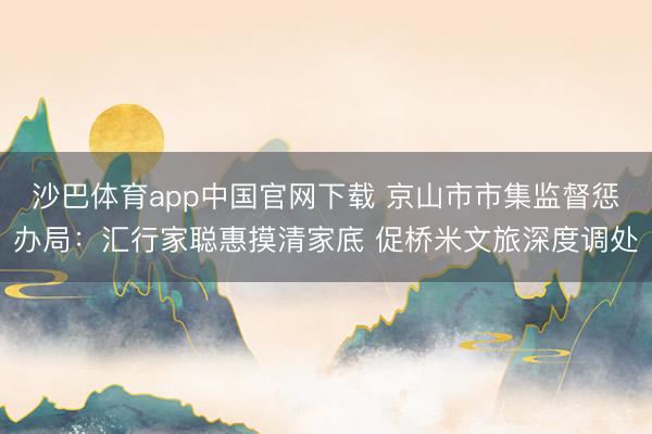 沙巴体育app中国官网下载 京山市市集监督惩办局：汇行家聪惠摸清家底 促桥米文旅深度调处