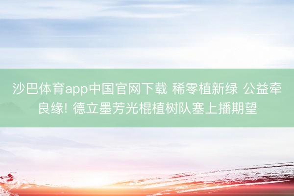 沙巴体育app中国官网下载 稀零植新绿 公益牵良缘! 德立墨芳光棍植树队塞上播期望