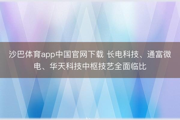 沙巴体育app中国官网下载 长电科技、通富微电、华天科技中枢技艺全面临比