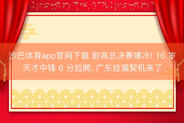 沙巴体育app官网下载 耐高总决赛爆冷! 16 岁天才中锋 6 分拉胯， 广东捡漏契机来了