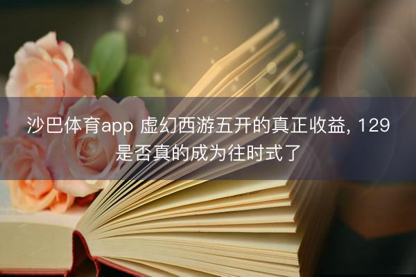 沙巴体育app 虚幻西游五开的真正收益， 129是否真的成为往时式了