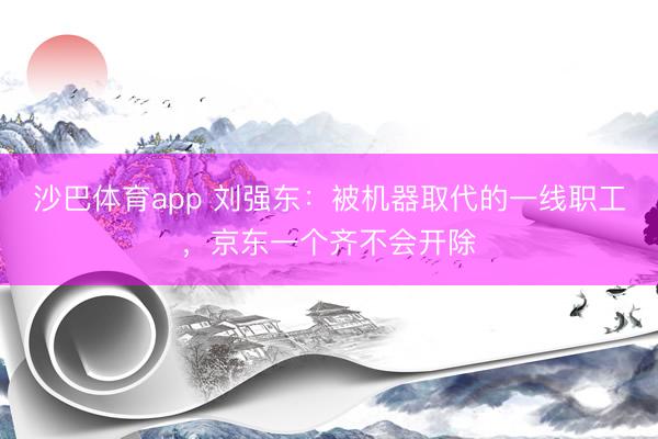沙巴体育app 刘强东：被机器取代的一线职工，京东一个齐不会开除