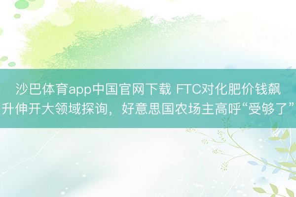 沙巴体育app中国官网下载 FTC对化肥价钱飙升伸开大领域探询,好意思国农场主高呼“受够了”