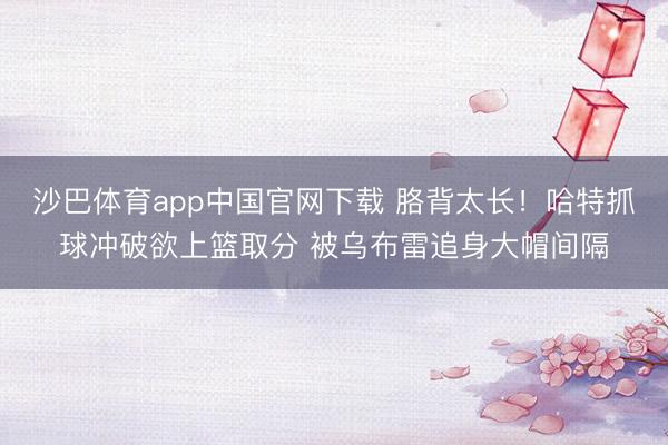 沙巴体育app中国官网下载 胳背太长！哈特抓球冲破欲上篮取分 被乌布雷追身大帽间隔