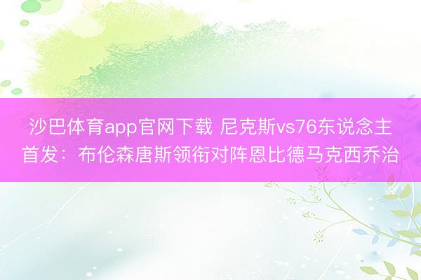 沙巴体育app官网下载 尼克斯vs76东说念主首发：布伦森唐斯领衔对阵恩比德马克西乔治