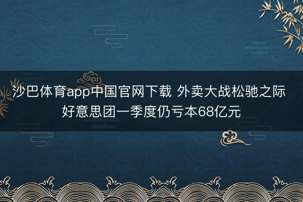 沙巴体育app中国官网下载 外卖大战松驰之际 好意思团一季度仍亏本68亿元