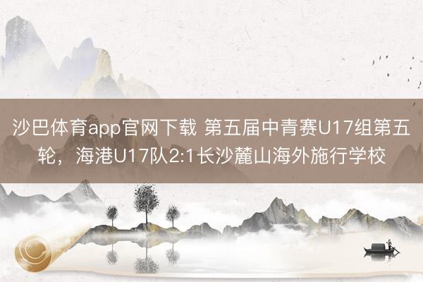 沙巴体育app官网下载 第五届中青赛U17组第五轮，海港U17队2:1长沙麓山海外施行学校