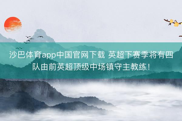 沙巴体育app中国官网下载 英超下赛季将有四队由前英超顶级中场镇守主教练！