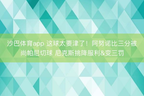 沙巴体育app 这球太要津了！阿努诺比三分被尚帕尼切球 尼克斯挑降服利&变三罚