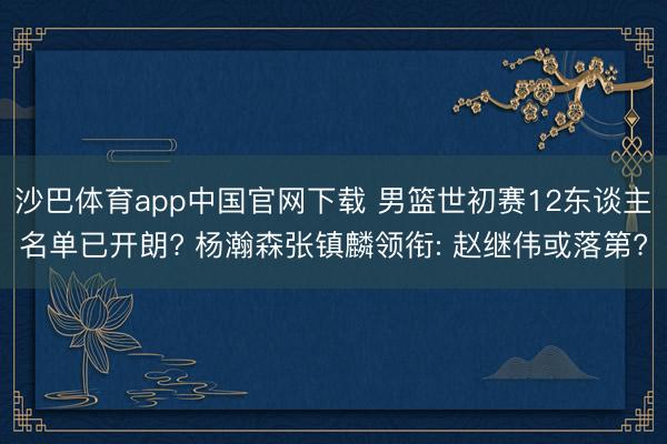 沙巴体育app中国官网下载 男篮世初赛12东谈主名单已开朗? 杨瀚森张镇麟领衔: 赵继伟或落第?