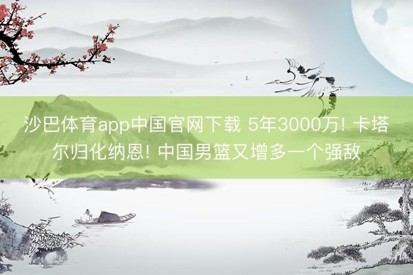 沙巴体育app中国官网下载 5年3000万! 卡塔尔归化纳恩! 中国男篮又增多一个强敌