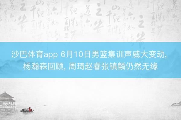 沙巴体育app 6月10日男篮集训声威大变动， 杨瀚森回顾， 周琦赵睿张镇麟仍然无缘