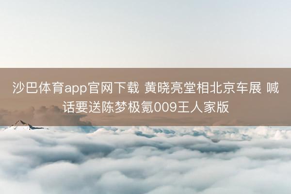 沙巴体育app官网下载 黄晓亮堂相北京车展 喊话要送陈梦极氪009王人家版