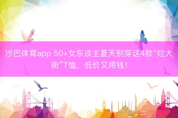 沙巴体育app 50+女东谈主夏天别穿这4款“烂大街”T恤，低价又用钱！