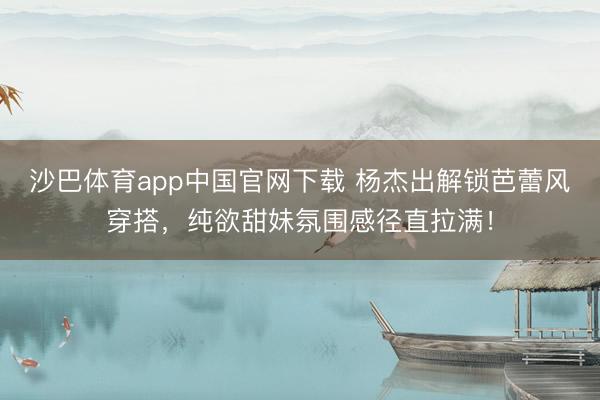 沙巴体育app中国官网下载 杨杰出解锁芭蕾风穿搭，纯欲甜妹氛围感径直拉满！