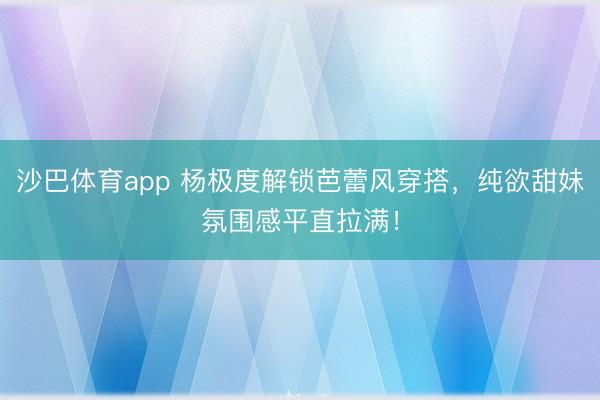 沙巴体育app 杨极度解锁芭蕾风穿搭，纯欲甜妹氛围感平直拉满！