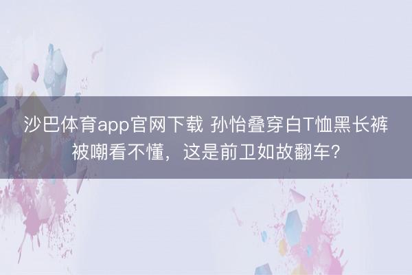 沙巴体育app官网下载 孙怡叠穿白T恤黑长裤被嘲看不懂，这是前卫如故翻车？