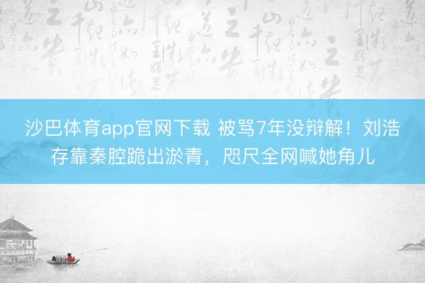 沙巴体育app官网下载 被骂7年没辩解！刘浩存靠秦腔跪出淤青，咫尺全网喊她角儿