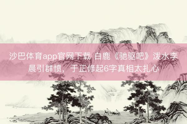 沙巴体育app官网下载 白鹿《驰驱吧》泼水李晨引群愤，于正修起6字真相太扎心