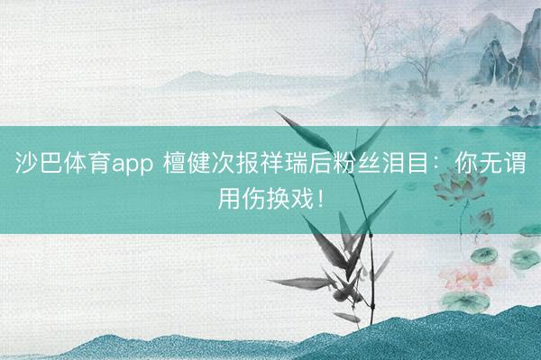 沙巴体育app 檀健次报祥瑞后粉丝泪目：你无谓用伤换戏！