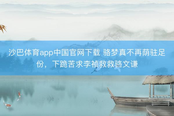 沙巴体育app中国官网下载 骆梦真不再荫驻足份，下跪苦求李祯救救骆文谦