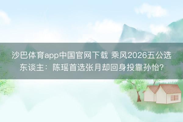 沙巴体育app中国官网下载 乘风2026五公选东谈主：陈瑶首选张月却回身投靠孙怡？