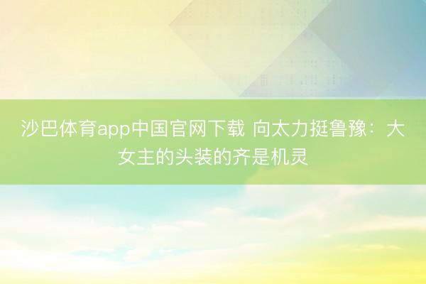 沙巴体育app中国官网下载 向太力挺鲁豫：大女主的头装的齐是机灵