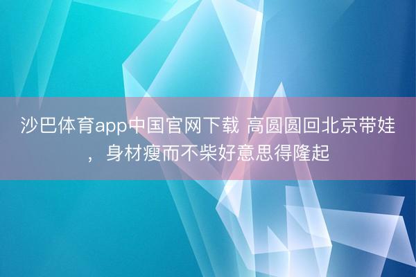 沙巴体育app中国官网下载 高圆圆回北京带娃，身材瘦而不柴好意思得隆起