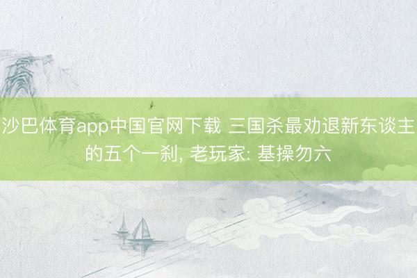 沙巴体育app中国官网下载 三国杀最劝退新东谈主的五个一刹， 老玩家: 基操勿六