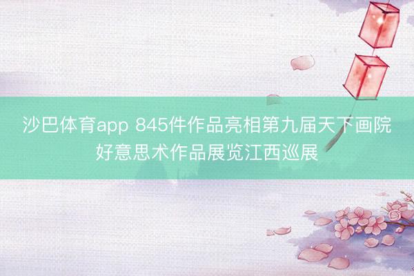 沙巴体育app 845件作品亮相第九届天下画院好意思术作品展览江西巡展