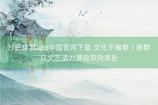 沙巴体育app中国官网下载 文化不雅察丨新群众文艺活力源自双向奔赴