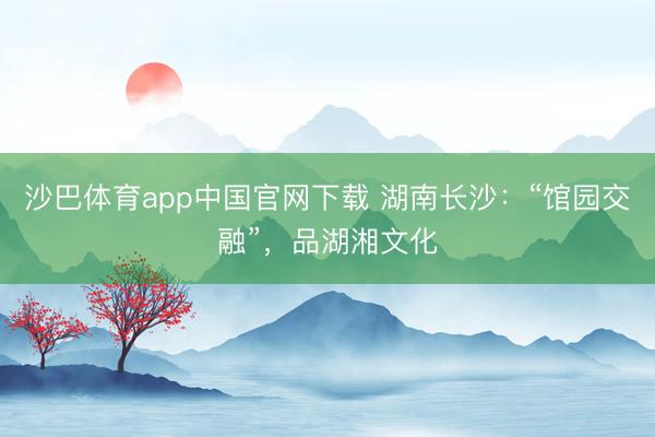 沙巴体育app中国官网下载 湖南长沙：“馆园交融”，品湖湘文化